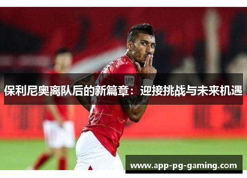 保利尼奥离队后的新篇章:迎接挑战与未来机遇 保利尼奥离队后的新篇章:迎接挑战与未来机遇