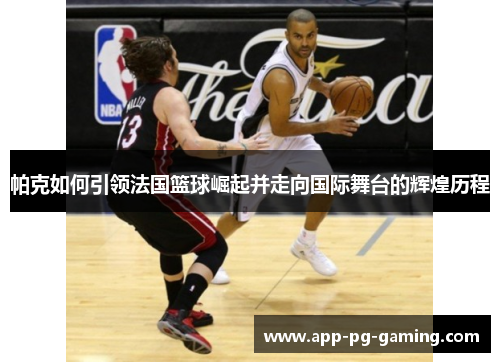帕克如何引领法国篮球崛起并走向国际舞台的辉煌历程 帕克如何引领法国篮球崛起并走向国际舞台的辉煌历程