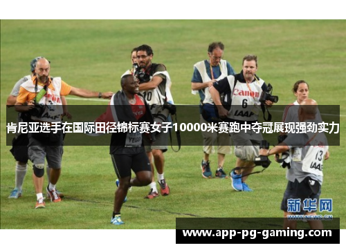 肯尼亚选手在国际田径锦标赛女子10000米赛跑中夺冠展现强劲实力