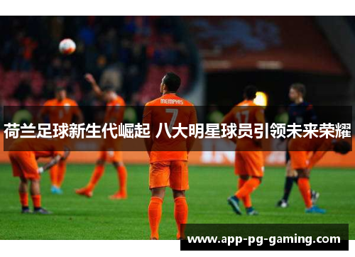荷兰足球新生代崛起 八大明星球员引领未来荣耀 荷兰足球新生代崛起 八大明星球员引领未来荣耀