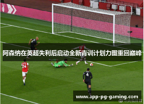 阿森纳在英超失利后启动全新青训计划力图重回巅峰